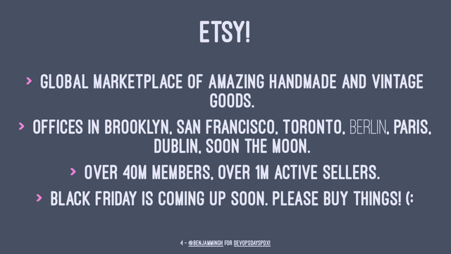 ETSY!
> Global marketplace of amazing handmade and vintage
goods.
> Offices in Brooklyn, San Francisco, Toronto, Berlin, Paris,
Dublin, soon the moon.
> Over 40m members, over 1m active sellers.
> Black Friday is coming up soon. Please buy things! (:
4 — @benjammingh for DevOpsDaysPDX!
