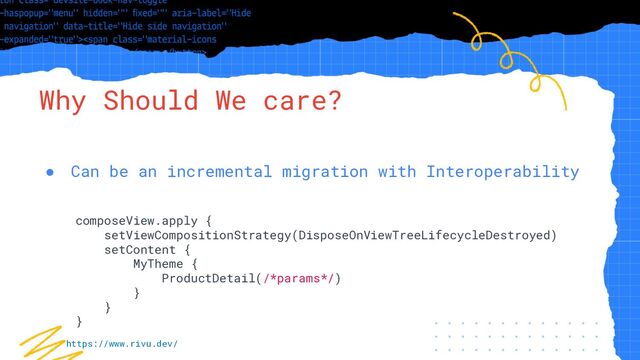 “Simple statement, URL or quote goes
here. Limit text to four lines or less.”
Why Should We care?
● Can be an incremental migration with Interoperability
composeView.apply {
setViewCompositionStrategy(DisposeOnViewTreeLifecycleDestroyed)
setContent {
MyTheme {
ProductDetail(/*params*/)
}
}
}
https://www.rivu.dev/
