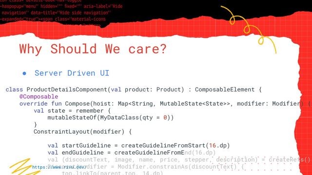 “Simple statement, URL or quote goes
here. Limit text to four lines or less.”
Why Should We care?
● Server Driven UI
class ProductDetailsComponent(val product: Product) : ComposableElement {
@Composable
override fun Compose(hoist: Map>, modifier: Modifier) {
val state = remember {
mutableStateOf(MyDataClass(qty = 0))
}
ConstraintLayout(modifier) {
val startGuideline = createGuidelineFromStart(16.dp)
val endGuideline = createGuidelineFromEnd(16.dp)
val (discountText, image, name, price, stepper, description) = createRefs()
Discount(modifier = Modifier.constrainAs(discountText) {
https://www.rivu.dev/
