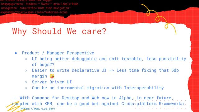 “Simple statement, URL or quote goes
here. Limit text to four lines or less.”
Why Should We care?
● Product / Manager Perspective
○ UI being better debuggable and unit testable, less possibility
of bugs??
○ Easier to write Declarative UI => Less time fixing that 5dp
margin 🤪
○ Server Driven UI
○ Can be an incremental migration with Interoperability
-- With Compose for Desktop and Web now in Alpha, in near future,
coupled with KMM, can be a good bet against Cross-platform Frameworks
https://www.rivu.dev/
