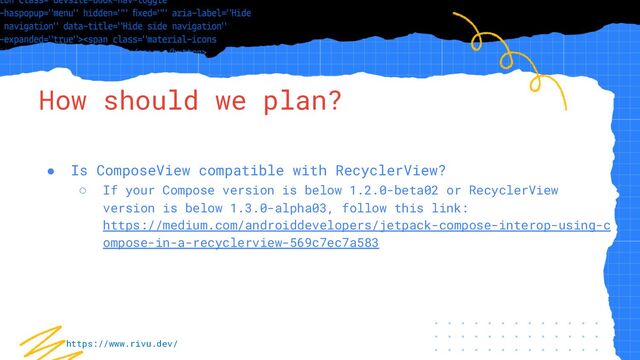 “Simple statement, URL or quote goes
here. Limit text to four lines or less.”
How should we plan?
● Is ComposeView compatible with RecyclerView?
○ If your Compose version is below 1.2.0-beta02 or RecyclerView
version is below 1.3.0-alpha03, follow this link:
https://medium.com/androiddevelopers/jetpack-compose-interop-using-c
ompose-in-a-recyclerview-569c7ec7a583
https://www.rivu.dev/
