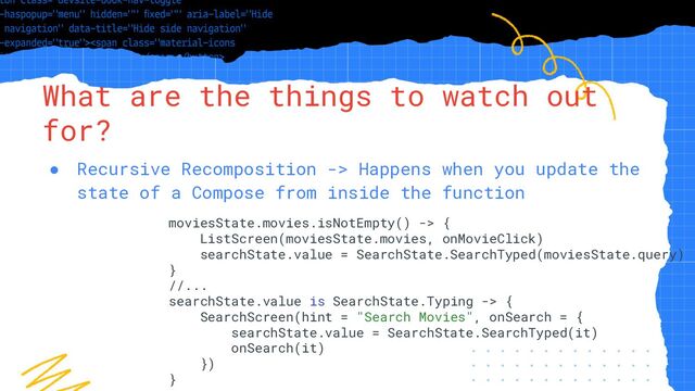 “Simple statement, URL or quote goes
here. Limit text to four lines or less.”
What are the things to watch out
for?
● Recursive Recomposition -> Happens when you update the
state of a Compose from inside the function
moviesState.movies.isNotEmpty() -> {
ListScreen(moviesState.movies, onMovieClick)
searchState.value = SearchState.SearchTyped(moviesState.query)
}
//...
searchState.value is SearchState.Typing -> {
SearchScreen(hint = "Search Movies", onSearch = {
searchState.value = SearchState.SearchTyped(it)
onSearch(it)
})
}

