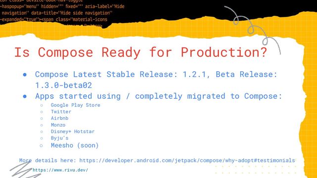 Is Compose Ready for Production?
● Compose Latest Stable Release: 1.2.1, Beta Release:
1.3.0-beta02
● Apps started using / completely migrated to Compose:
○ Google Play Store
○ Twitter
○ Airbnb
○ Monzo
○ Disney+ Hotstar
○ Byju’s
○ Meesho (soon)
More details here: https://developer.android.com/jetpack/compose/why-adopt#testimonials
https://www.rivu.dev/
