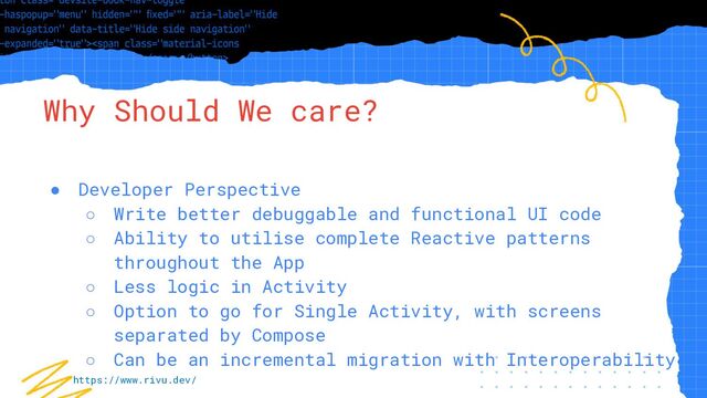 “Simple statement, URL or quote goes
here. Limit text to four lines or less.”
Why Should We care?
● Developer Perspective
○ Write better debuggable and functional UI code
○ Ability to utilise complete Reactive patterns
throughout the App
○ Less logic in Activity
○ Option to go for Single Activity, with screens
separated by Compose
○ Can be an incremental migration with Interoperability
https://www.rivu.dev/
