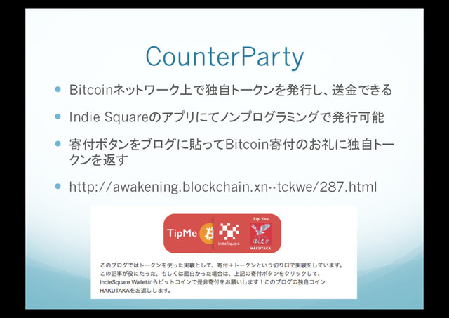 CounterParty
!  Bitcoinネットワーク上で独自トークンを発行し、送金できる
!  Indie Squareのアプリにてノンプログラミングで発行可能
!  寄付ボタンをブログに貼ってBitcoin寄付のお礼に独自トー
クンを返す
!  http://awakening.blockchain.xn--tckwe/287.html
