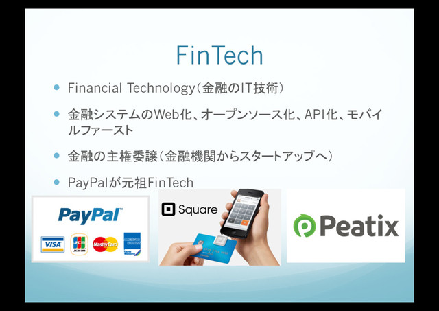 FinTech
!  Financial Technology（金融のIT技術）
!  金融システムのWeb化、オープンソース化、API化、モバイ
ルファースト
!  金融の主権委譲（金融機関からスタートアップへ）
!  PayPalが元祖FinTech
