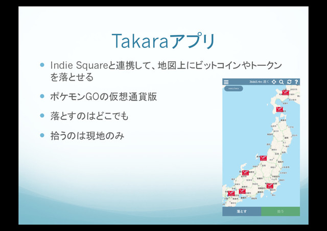 Takaraアプリ
!  Indie Squareと連携して、地図上にビットコインやトークン
を落とせる
!  ポケモンGOの仮想通貨版
!  落とすのはどこでも
!  拾うのは現地のみ

