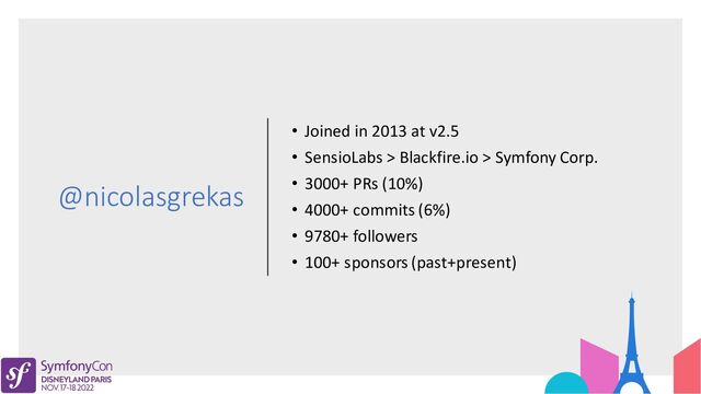 @nicolasgrekas
• Joined in 2013 at v2.5
• SensioLabs > Blackfire.io > Symfony Corp.
• 3000+ PRs (10%)
• 4000+ commits (6%)
• 9780+ followers
• 100+ sponsors (past+present)
