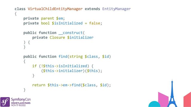 class VirtualChildEntityManager extends EntityManager
{
private parent $em;
private bool $isInitialized = false;
public function __construct(
private Closure $initializer
) {
}
public function find(string $class, $id)
{
if (!$this->isInitialized) {
($this->initializer)($this);
}
return $this->em->find($class, $id);
}
