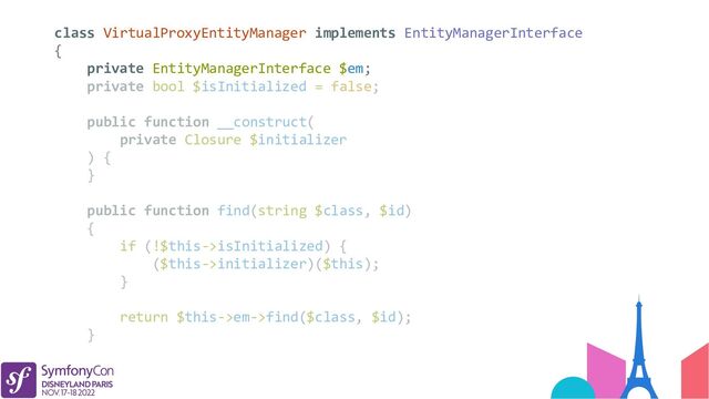 class VirtualProxyEntityManager implements EntityManagerInterface
{
private EntityManagerInterface $em;
private bool $isInitialized = false;
public function __construct(
private Closure $initializer
) {
}
public function find(string $class, $id)
{
if (!$this->isInitialized) {
($this->initializer)($this);
}
return $this->em->find($class, $id);
}
