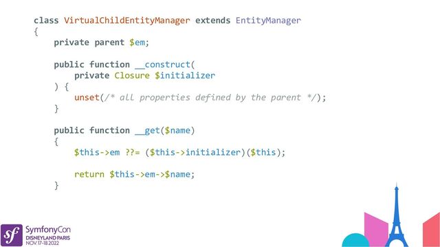class VirtualChildEntityManager extends EntityManager
{
private parent $em;
public function __construct(
private Closure $initializer
) {
unset(/* all properties defined by the parent */);
}
public function __get($name)
{
$this->em ??= ($this->initializer)($this);
return $this->em->$name;
}
