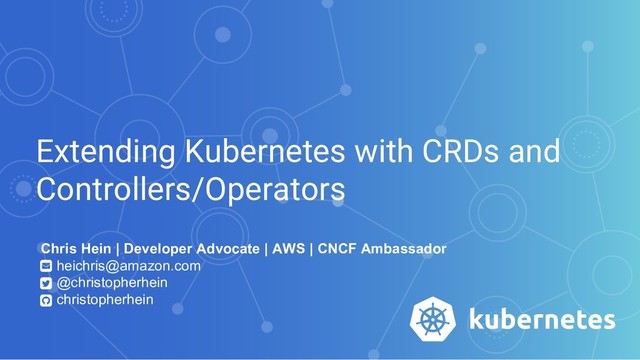 Extending Kubernetes with CRDs and
Controllers/Operators
Chris Hein | Developer Advocate | AWS | CNCF Ambassador
heichris@amazon.com
@christopherhein
christopherhein
