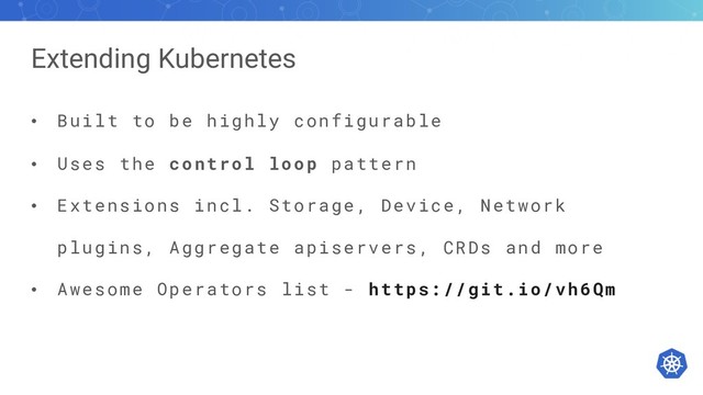 Extending Kubernetes
• Built to be highly configurable
• Uses the control loop pattern
• Extensions incl. Storage, Device, Network
plugins, Aggregate apiservers, CRDs and more
• Awesome Operators list - https://git.io/vh6Qm

