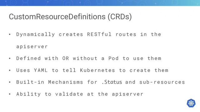 CustomResourceDefinitions (CRDs)
• Dynamically creates RESTful routes in the
apiserver
• Defined with OR without a Pod to use them
• Uses YAML to tell Kubernetes to create them
• Built-in Mechanisms for
.Status
and sub-resources
• Ability to validate at the apiserver
