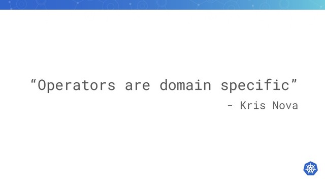 “Operators are domain specific”
- Kris Nova
