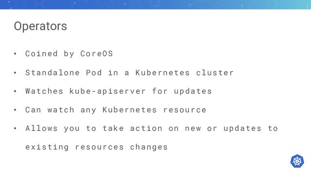 Operators
• Coined by CoreOS
• Standalone Pod in a Kubernetes cluster
• Watches kube-apiserver for updates
• Can watch any Kubernetes resource
• Allows you to take action on new or updates to
existing resources changes
