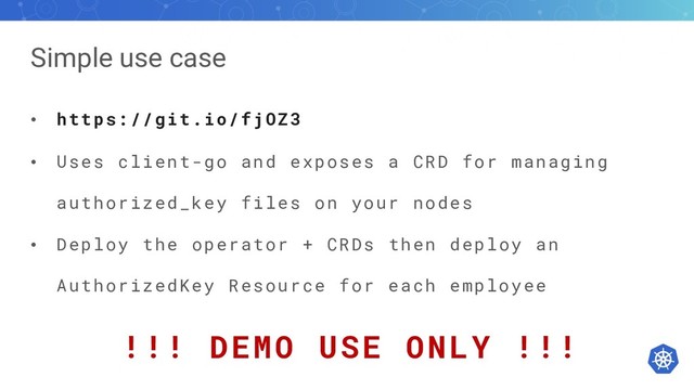 Simple use case
• https://git.io/fjOZ3
• Uses client-go and exposes a CRD for managing
authorized_key files on your nodes
• Deploy the operator + CRDs then deploy an
AuthorizedKey Resource for each employee
!!! DEMO USE ONLY !!!
