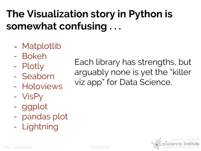#JSM2016
Jake VanderPlas
The Visualization story in Python is
somewhat confusing . . .
- Matplotlib
- Bokeh
- Plotly
- Seaborn
- Holoviews
- VisPy
- ggplot
- pandas plot
- Lightning
Each library has strengths, but
arguably none is yet the “killer
viz app” for Data Science.
