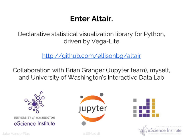 #JSM2016
Jake VanderPlas
Enter Altair.
Declarative statistical visualization library for Python,
driven by Vega-Lite
http://github.com/ellisonbg/altair
Collaboration with Brian Granger (Jupyter team), myself,
and University of Washington’s Interactive Data Lab
