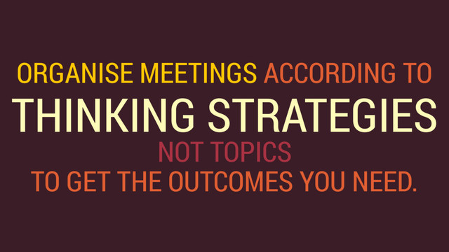 ORGANISE MEETINGS ACCORDING TO 
THINKING STRATEGIES 
NOT TOPICS
TO GET THE OUTCOMES YOU NEED.
