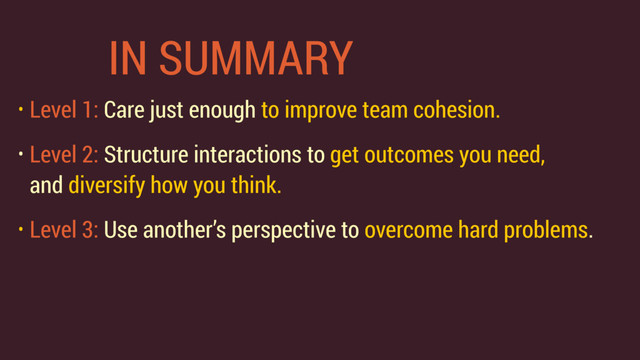 IN SUMMARY
• Level 1: Care just enough to improve team cohesion.
• Level 2: Structure interactions to get outcomes you need, 
and diversify how you think.
• Level 3: Use another’s perspective to overcome hard problems.
