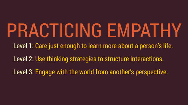 PRACTICING EMPATHY
Level 1: Care just enough to learn more about a person’s life.
Level 2: Use thinking strategies to structure interactions.
Level 3: Engage with the world from another’s perspective.
