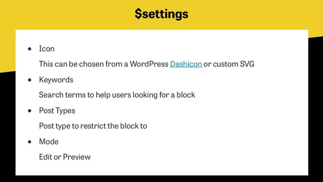 $settings
● Icon 
This can be chosen from a WordPress Dashicon or custom SVG
● Keywords 
Search terms to help users looking for a block
● Post Types 
Post type to restrict the block to
● Mode 
Edit or Preview
