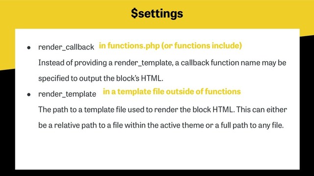 $settings
● render_callback 
Instead of providing a render_template, a callback function name may be
specified to output the block’s HTML.
● render_template 
The path to a template file used to render the block HTML. This can either
be a relative path to a file within the active theme or a full path to any file.
in functions.php (or functions include)
in a template file outside of functions
