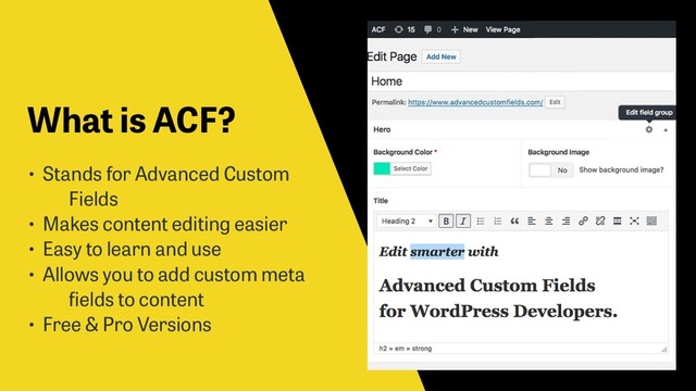 What is ACF?
• Stands for Advanced Custom
Fields
• Makes content editing easier
• Easy to learn and use
• Allows you to add custom meta
fields to content
• Free & Pro Versions
