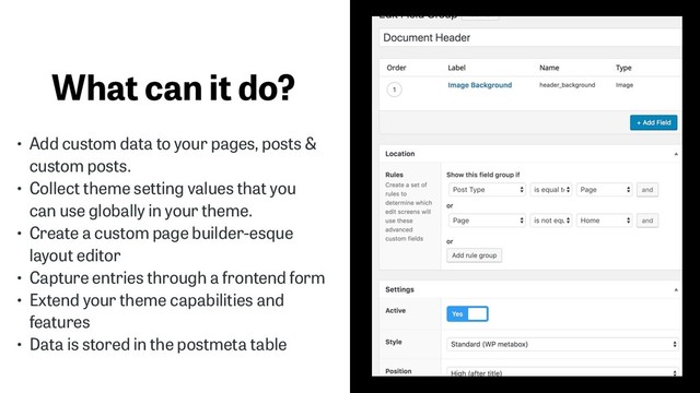 What can it do?
• Add custom data to your pages, posts &
custom posts.
• Collect theme setting values that you
can use globally in your theme.
• Create a custom page builder-esque
layout editor
• Capture entries through a frontend form
• Extend your theme capabilities and
features
• Data is stored in the postmeta table
