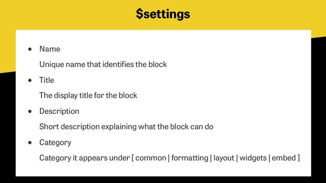 $settings
● Name 
Unique name that identifies the block
● Title 
The display title for the block
● Description 
Short description explaining what the block can do
● Category 
Category it appears under [ common | formatting | layout | widgets | embed ]
