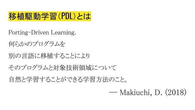 移植駆動学習（PDL）とは
Porting-Driven Learning.
何らかのプログラムを
別の言語に移植することにより
そのプログラムと対象技術領域について
自然と学習することができる学習方法のこと。
― Makiuchi, D. (2018)
