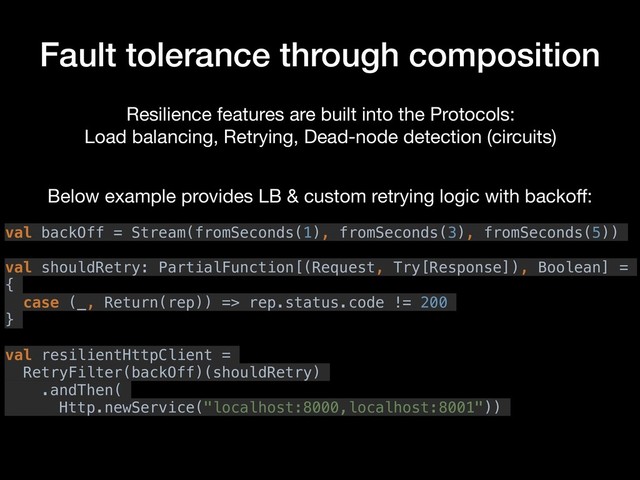 Fault tolerance through composition
Resilience features are built into the Protocols:

Load balancing, Retrying, Dead-node detection (circuits)
val backOff = Stream(fromSeconds(1), fromSeconds(3), fromSeconds(5))
val shouldRetry: PartialFunction[(Request, Try[Response]), Boolean] =
{
case (_, Return(rep)) => rep.status.code != 200
}
val resilientHttpClient =
RetryFilter(backOff)(shouldRetry)
.andThen(
Http.newService("localhost:8000,localhost:8001"))
Below example provides LB & custom retrying logic with backoﬀ:
