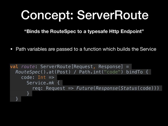 Concept: ServerRoute
“Binds the RouteSpec to a typesafe Http Endpoint”
val route: ServerRoute[Request, Response] =
RouteSpec().at(Post) / Path.int("code") bindTo {
code: Int =>
Service.mk {
req: Request => Future(Response(Status(code)))
}
}
• Path variables are passed to a function which builds the Service
