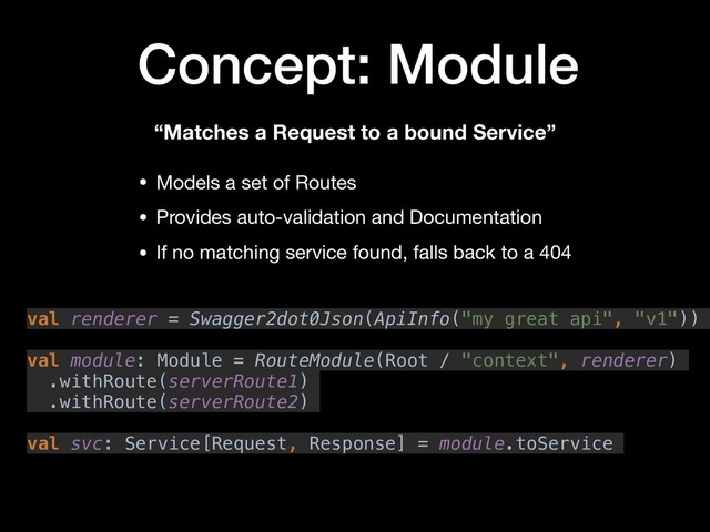 Concept: Module
val renderer = Swagger2dot0Json(ApiInfo("my great api", "v1"))
val module: Module = RouteModule(Root / "context", renderer)
.withRoute(serverRoute1)
.withRoute(serverRoute2)
val svc: Service[Request, Response] = module.toService
• Models a set of Routes

• Provides auto-validation and Documentation

• If no matching service found, falls back to a 404
“Matches a Request to a bound Service”
