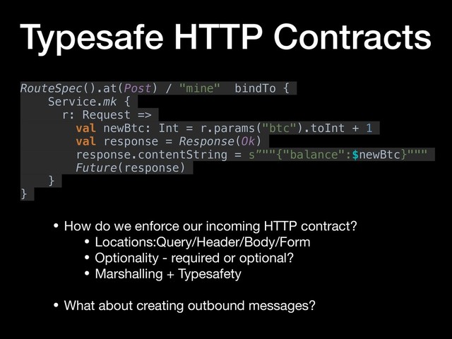 Typesafe HTTP Contracts
• How do we enforce our incoming HTTP contract?

• Locations:Query/Header/Body/Form

• Optionality - required or optional?

• Marshalling + Typesafety

• What about creating outbound messages?
RouteSpec().at(Post) / "mine" bindTo {
Service.mk {
r: Request =>
val newBtc: Int = r.params("btc").toInt + 1
val response = Response(Ok)
response.contentString = s”""{"balance":$newBtc}"""
Future(response)
}
}
