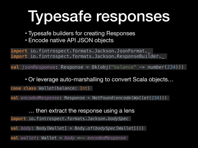 Typesafe responses
• Typesafe builders for creating Responses

• Encode native API JSON objects
import io.fintrospect.formats.Jackson.JsonFormat._
import io.fintrospect.formats.Jackson.ResponseBuilder._
val jsonResponse: Response = Ok(obj("balance" -> number(234)))
case class Wallet(balance: Int)
val encodedResponse: Response = NotFound(encode(Wallet(234)))
• Or leverage auto-marshalling to convert Scala objects…
import io.fintrospect.formats.Jackson.bodySpec
val body: Body[Wallet] = Body.of(bodySpec[Wallet]())
val wallet: Wallet = body <-- encodedResponse
… then extract the response using a lens
