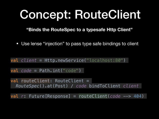 Concept: RouteClient
“Binds the RouteSpec to a typesafe Http Client”
val client = Http.newService("localhost:80")
val code = Path.int("code")
val routeClient: RouteClient =
RouteSpec().at(Post) / code bindToClient client
val r: Future[Response] = routeClient(code --> 404)
• Use lense “injection” to pass type safe bindings to client
