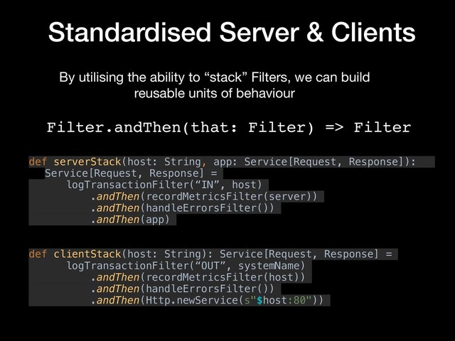Standardised Server & Clients
def serverStack(host: String, app: Service[Request, Response]):
Service[Request, Response] =
logTransactionFilter(“IN”, host)
.andThen(recordMetricsFilter(server))
.andThen(handleErrorsFilter())
.andThen(app)
def clientStack(host: String): Service[Request, Response] =
logTransactionFilter(“OUT”, systemName)
.andThen(recordMetricsFilter(host))
.andThen(handleErrorsFilter())
.andThen(Http.newService(s"$host:80"))
Filter.andThen(that: Filter) => Filter
By utilising the ability to “stack” Filters, we can build
reusable units of behaviour
