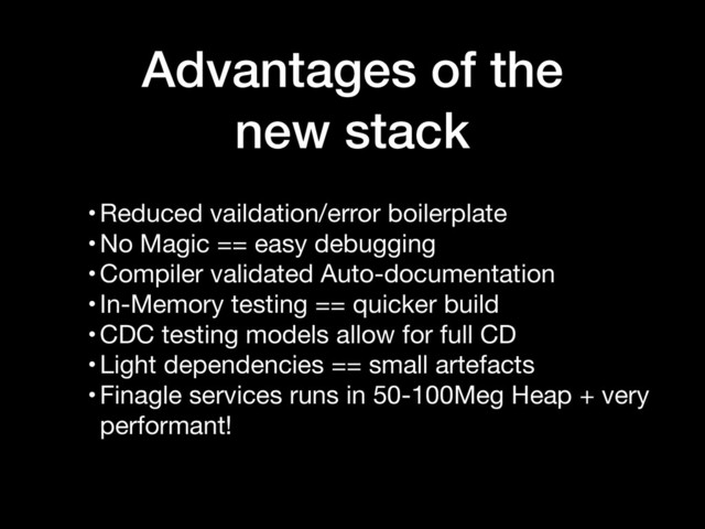 Advantages of the
new stack
•Reduced vaildation/error boilerplate

•No Magic == easy debugging

•Compiler validated Auto-documentation

•In-Memory testing == quicker build

•CDC testing models allow for full CD

•Light dependencies == small artefacts

•Finagle services runs in 50-100Meg Heap + very
performant!
