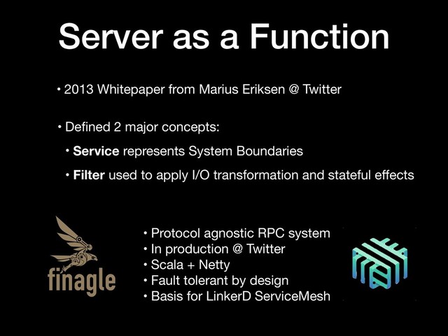 • 2013 Whitepaper from Marius Eriksen @ Twitter
Server as a Function
• Deﬁned 2 major concepts:

• Service represents System Boundaries

• Filter used to apply I/O transformation and stateful eﬀects
• Protocol agnostic RPC system

• In production @ Twitter

• Scala + Netty 

• Fault tolerant by design

• Basis for LinkerD ServiceMesh
