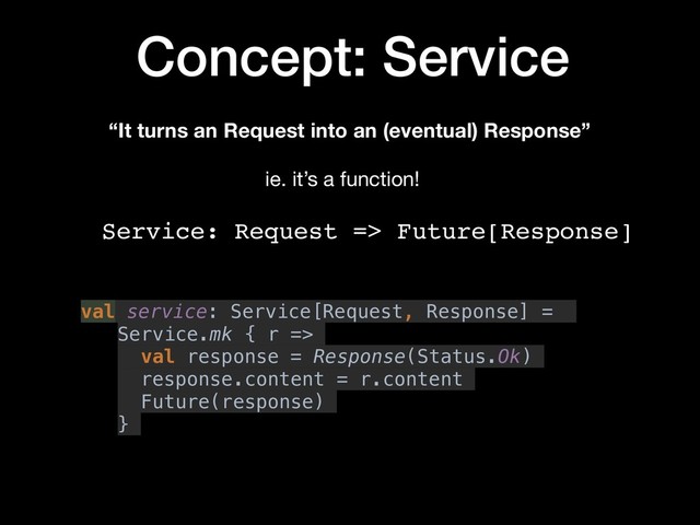 Concept: Service
“It turns an Request into an (eventual) Response”
Service: Request => Future[Response]
ie. it’s a function!
val service: Service[Request, Response] =
Service.mk { r =>
val response = Response(Status.Ok)
response.content = r.content
Future(response)
}
