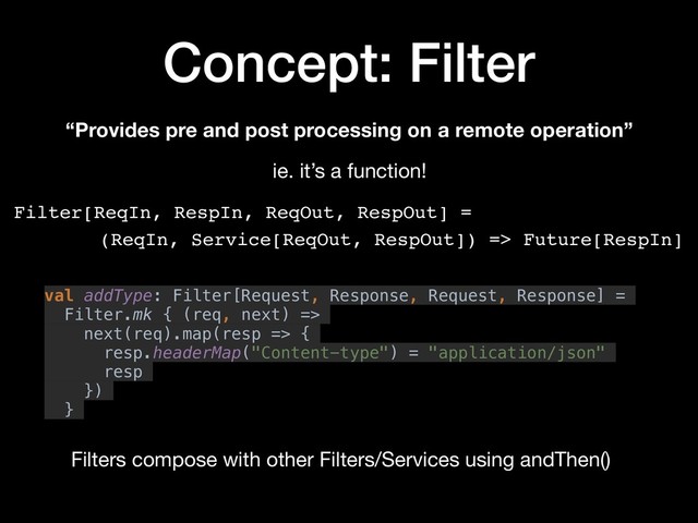 Concept: Filter
“Provides pre and post processing on a remote operation”
Filter[ReqIn, RespIn, ReqOut, RespOut] =
(ReqIn, Service[ReqOut, RespOut]) => Future[RespIn]
ie. it’s a function!
val addType: Filter[Request, Response, Request, Response] =
Filter.mk { (req, next) =>
next(req).map(resp => {
resp.headerMap("Content-type") = "application/json"
resp
})
}
Filters compose with other Filters/Services using andThen()
