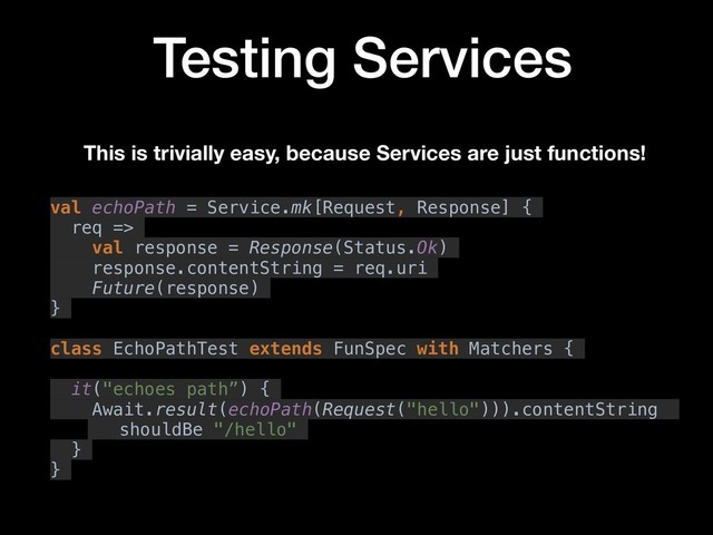 Testing Services
This is trivially easy, because Services are just functions!
val echoPath = Service.mk[Request, Response] {
req =>
val response = Response(Status.Ok)
response.contentString = req.uri
Future(response)
}
class EchoPathTest extends FunSpec with Matchers {
it("echoes path”) {
Await.result(echoPath(Request("hello"))).contentString
shouldBe "/hello"
}
}
