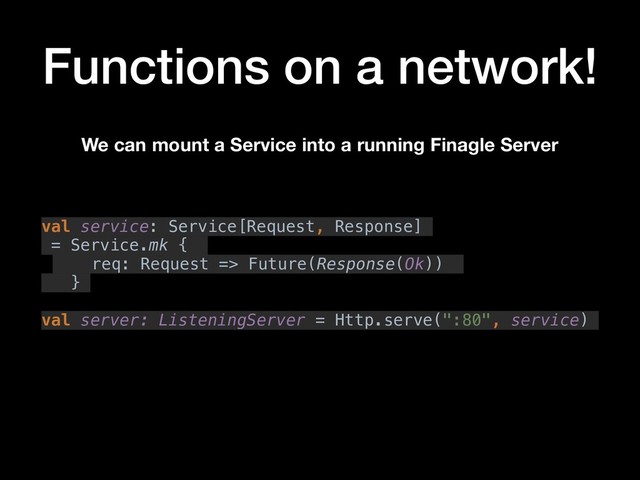Functions on a network!
val service: Service[Request, Response]
= Service.mk {
req: Request => Future(Response(Ok))
}
val server: ListeningServer = Http.serve(":80", service)
We can mount a Service into a running Finagle Server
