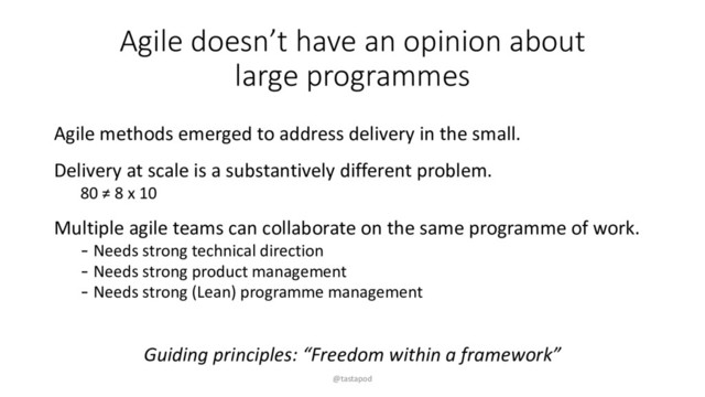 Agile doesn’t have an opinion about
large programmes
Agile methods emerged to address delivery in the small.
Delivery at scale is a substantively different problem.
80 ≠ 8 x 10
Multiple agile teams can collaborate on the same programme of work.
- Needs strong technical direction
- Needs strong product management
- Needs strong (Lean) programme management
Guiding principles: “Freedom within a framework”
@tastapod
