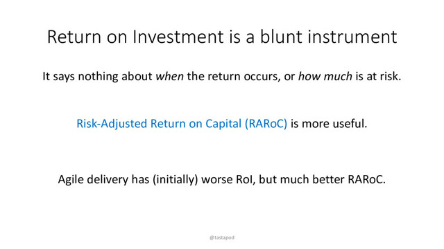 Return on Investment is a blunt instrument
It says nothing about when the return occurs, or how much is at risk.
Risk-Adjusted Return on Capital (RARoC) is more useful.
Agile delivery has (initially) worse RoI, but much better RARoC.
@tastapod
