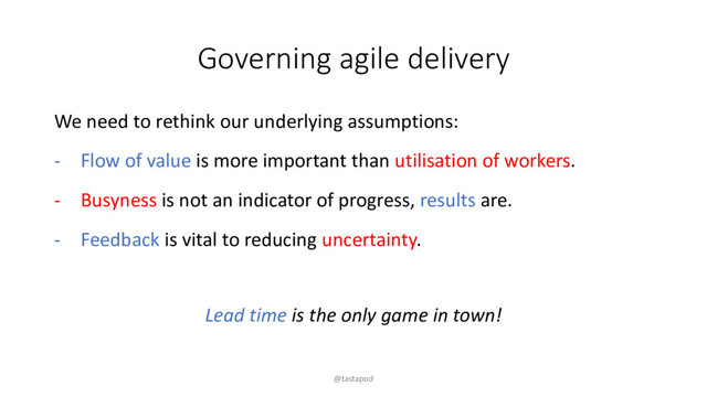 Governing agile delivery
We need to rethink our underlying assumptions:
- Flow of value is more important than utilisation of workers.
- Busyness is not an indicator of progress, results are.
- Feedback is vital to reducing uncertainty.
Lead time is the only game in town!
@tastapod
