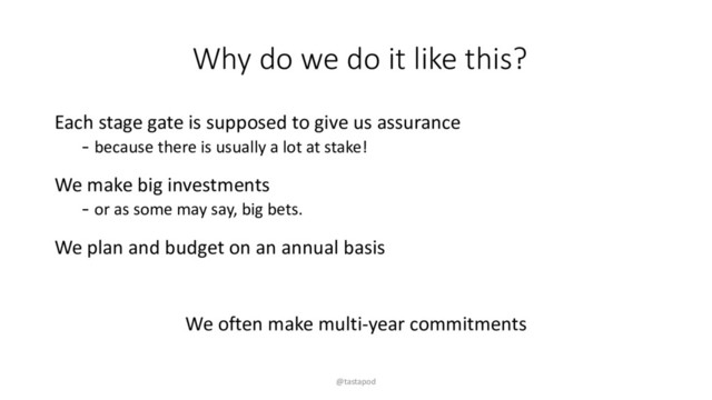 Why do we do it like this?
Each stage gate is supposed to give us assurance
- because there is usually a lot at stake!
We make big investments
- or as some may say, big bets.
We plan and budget on an annual basis
We often make multi-year commitments
@tastapod
