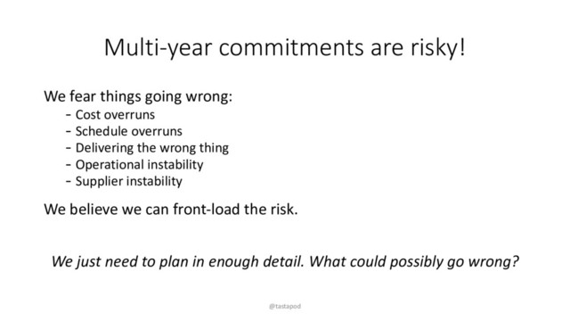 Multi-year commitments are risky!
We fear things going wrong:
- Cost overruns
- Schedule overruns
- Delivering the wrong thing
- Operational instability
- Supplier instability
We believe we can front-load the risk.
We just need to plan in enough detail. What could possibly go wrong?
@tastapod
